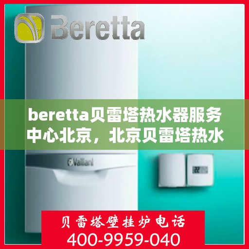 beretta贝雷塔热水器服务中心北京，北京贝雷塔热水器服务中心，专业维修与保养一站式解决