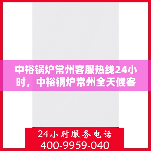 中裕锅炉常州客服热线24小时，中裕锅炉常州全天候客服热线，贴心服务随时在线